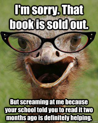 I'm sorry. That book is sold out. But screaming at me because your school told you to read it two months ago is definitely helping. - I'm sorry. That book is sold out. But screaming at me because your school told you to read it two months ago is definitely helping.  Judgmental Bookseller Ostrich