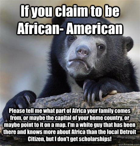 If you claim to be African- American Please tell me what part of Africa your family comes from, or maybe the capital of your home country, or maybe point to it on a map. I'm a white guy that has been there and knows more about Africa than the local Detroi  Confession Bear