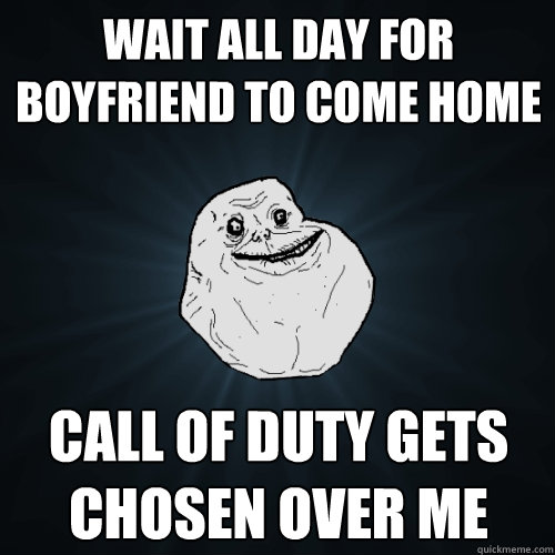 Wait all day for boyfriend to come home Call of Duty gets chosen over me   - Wait all day for boyfriend to come home Call of Duty gets chosen over me    Forever Alone