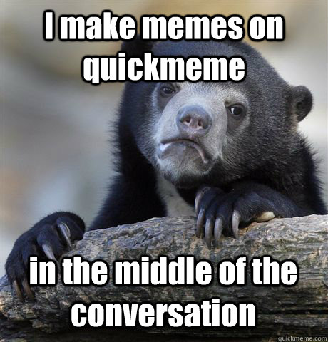 I make memes on quickmeme in the middle of the conversation  Confession Bear