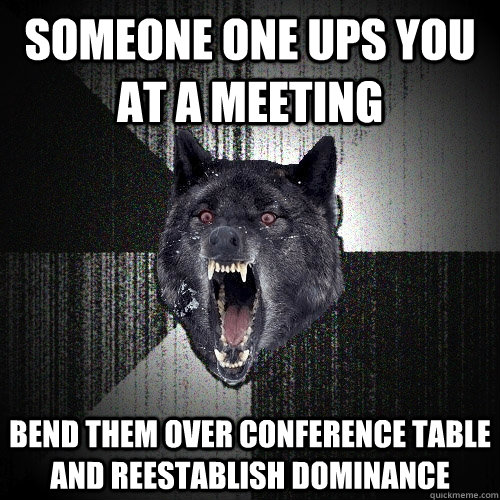 someone one ups you at a meeting bend them over conference table and reestablish dominance  Insanity Wolf