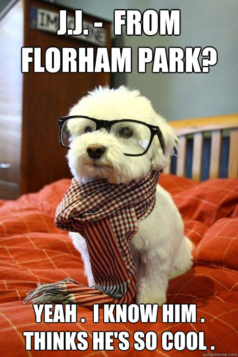 J.J. -  from 
Florham Park? Yeah .  I know him . Thinks he's so cool .  Hipster Dog