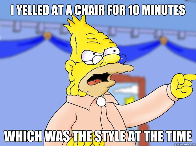 I yelled at a chair for 10 minutes which was the style at the time  grandpa simpson