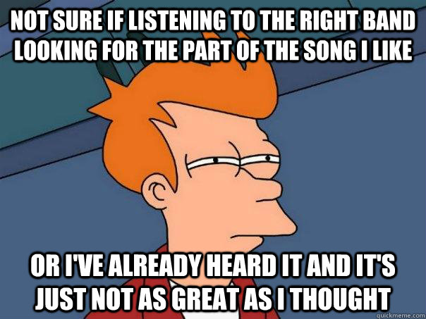 Not sure if listening to the right band looking for the part of the song I like Or I've already heard it and it's just not as great as I thought  Futurama Fry