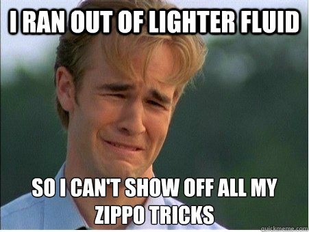 I ran out of lighter fluid so I can't show off all my
zippo tricks  1990s Problems