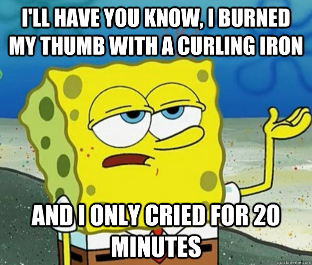 I'll have you know, I burned my thumb with a curling iron And I only cried for 20 minutes  Tough Spongebob