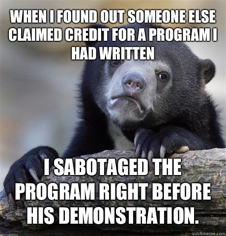 When I found out someone else claimed credit for a program I had written I sabotaged the program right before his demonstration.  Confession Bear