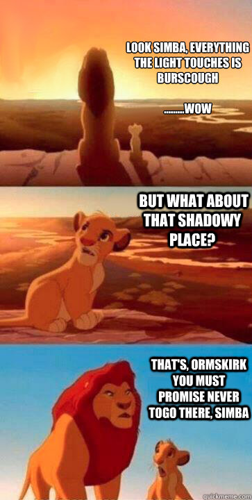 look simba, everything the light touches is Burscough

.........WOW  But what about that shadowy place? that's, Ormskirk you must promise never togo there, Simba  SIMBA