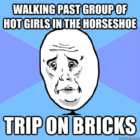 walking past group of hot girls in the horseshoe trip on bricks  Okay Guy