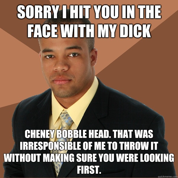 Sorry I hit you in the face with my Dick Cheney bobble head. That was irresponsible of me to throw it without making sure you were looking first.  Successful Black Man