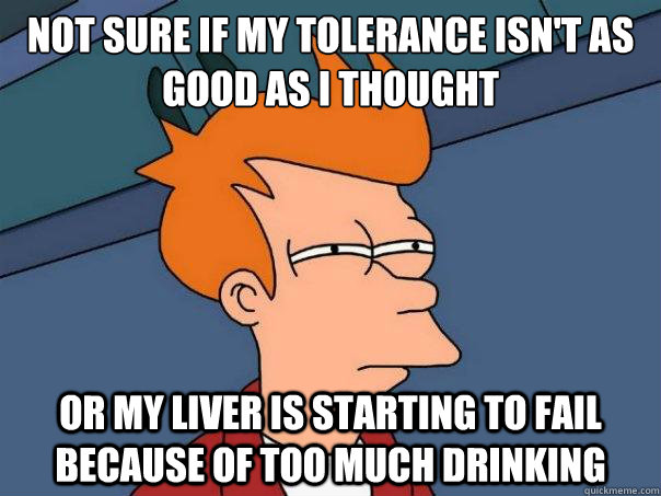 Not sure if my tolerance isn't as good as i thought or my liver is starting to fail because of too much drinking  Futurama Fry