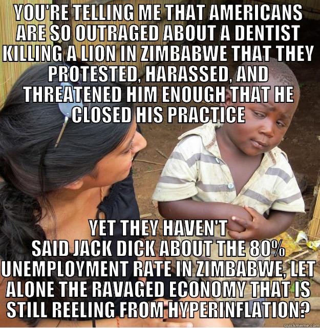 cecil who? - YOU'RE TELLING ME THAT AMERICANS ARE SO OUTRAGED ABOUT A DENTIST KILLING A LION IN ZIMBABWE THAT THEY PROTESTED, HARASSED, AND THREATENED HIM ENOUGH THAT HE CLOSED HIS PRACTICE YET THEY HAVEN'T SAID JACK DICK ABOUT THE 80% UNEMPLOYMENT RATE IN ZIMBABWE, LET ALONE THE RAVAGED ECONOMY THAT IS STILL REELING FROM HYPERINFLATION? Skeptical Third World Kid