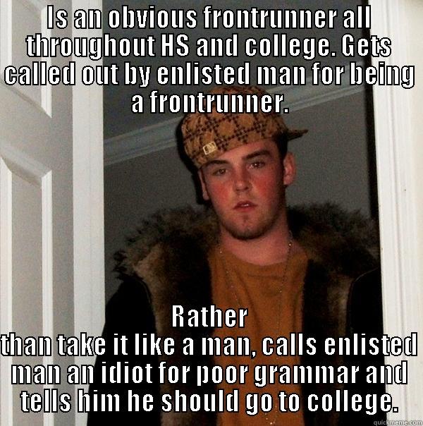 IS AN OBVIOUS FRONTRUNNER ALL THROUGHOUT HS AND COLLEGE. GETS CALLED OUT BY ENLISTED MAN FOR BEING A FRONTRUNNER. RATHER THAN TAKE IT LIKE A MAN, CALLS ENLISTED MAN AN IDIOT FOR POOR GRAMMAR AND TELLS HIM HE SHOULD GO TO COLLEGE. Scumbag Steve