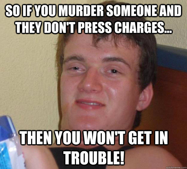 So if you murder someone and they don't press charges...  Then you won't get in trouble!  10 Guy