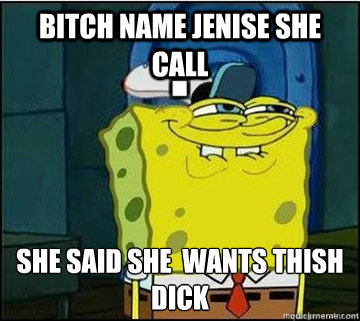 bitch name Jenise she call  SHE said she  WANTS thish
DICK  Spongebob