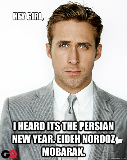 Hey girl, I heard its the Persian New Year. Eideh Norooz Mobarak.   Ryan Gosling