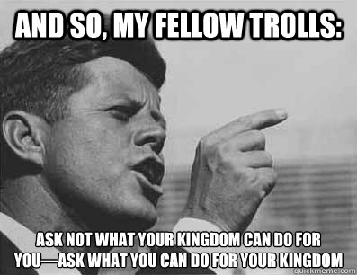 And so, my fellow trolls: Ask not what your kingdom can do for you—ask what you can do for your kingdom  Pissed Off JFK