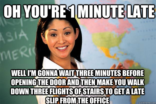 oh you're 1 minute late well I'm gonna wait three minutes before opening the door and then make you walk down three flights of stairs to get a late slip from the office  Unhelpful High School Teacher