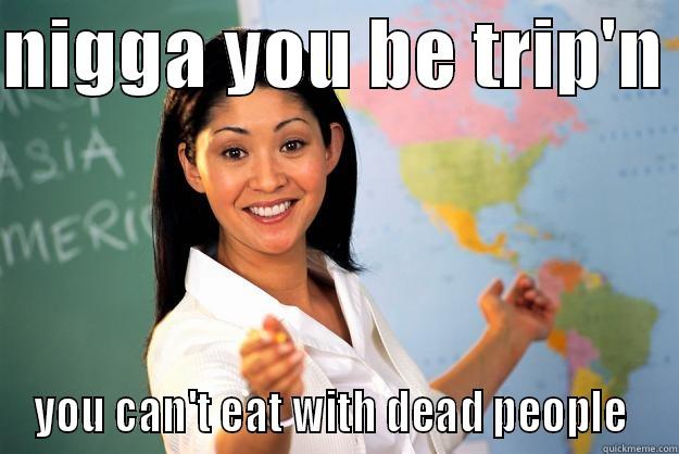 NIGGA YOU BE TRIP'N  YOU CAN'T EAT WITH DEAD PEOPLE  Unhelpful High School Teacher