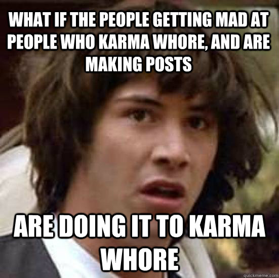 What if the people getting mad at people who karma whore, and are making posts are doing it to karma whore  conspiracy keanu