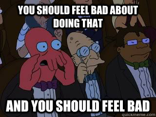 you should feel bad about doing that and you should feel bad  Bad Zoidberg