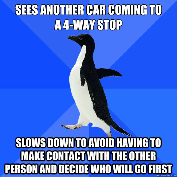 sees another car coming to 
a 4-way stop slows down to avoid having to make contact with the other person and decide who will go first - sees another car coming to 
a 4-way stop slows down to avoid having to make contact with the other person and decide who will go first  Socially Awkward Penguin