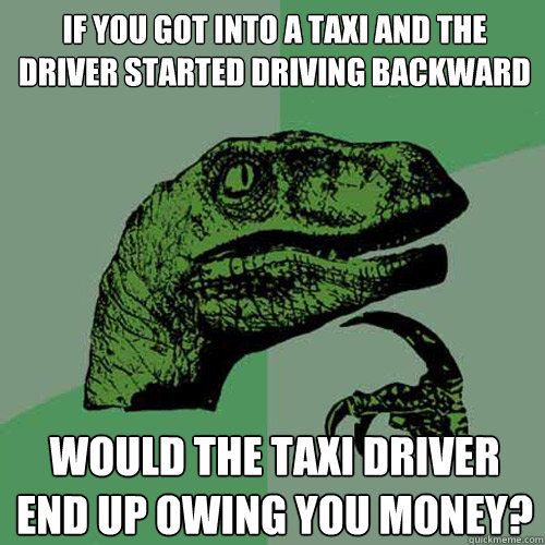 If you got into a taxi and the driver started driving backward would the taxi driver end up owing you money?  Philosoraptor