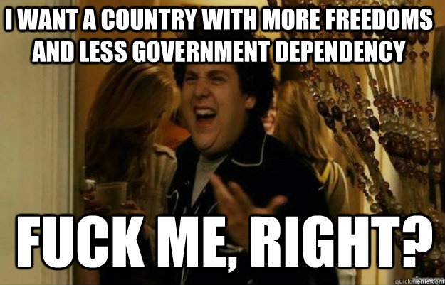 I want a country with more freedoms and less government dependency FUCK ME, RIGHT?  fuck me right