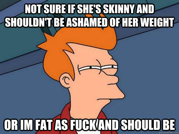 Not sure if she's skinny and shouldn't be ashamed of her weight or im fat as fuck and should be  Futurama Fry