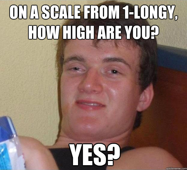 on a scale from 1-longy, how high are you? yes?  The High Guy