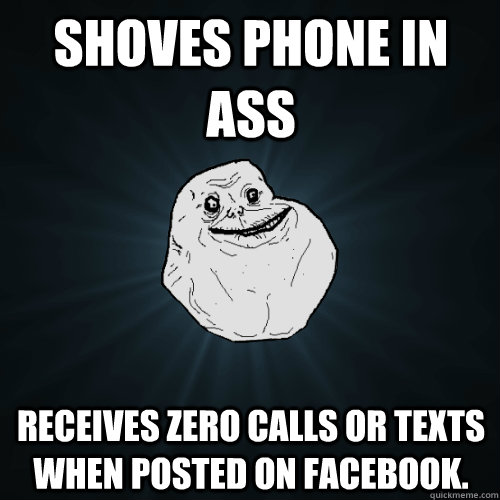 Shoves phone in ass receives zero calls or texts when posted on facebook.  Forever Alone