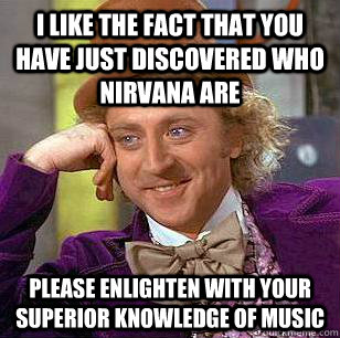 i like the fact that you have just discovered who nirvana are please enlighten with your Superior knowledge of music  Condescending Wonka