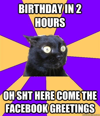 BIRTHDAY IN 2 HOURS OH SHT HERE COME THE FACEBOOK GREETINGS   Anxiety Cat