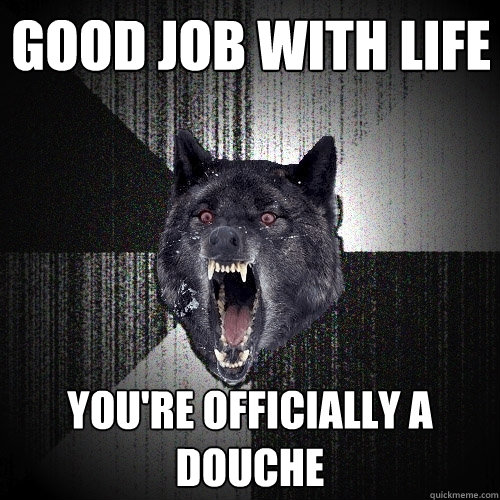 GOOD JOB WITH LIFE YOU'RE OFFICIALLY A DOUCHE   Insanity Wolf