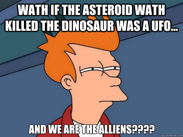 Wath if the asteroid wath killed the dinosaur was a UFO... AND WE ARE THE ALLIENS????  Futurama Fry