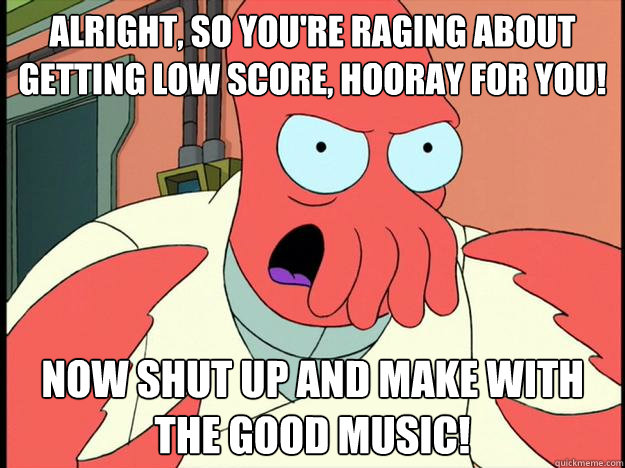 alright, so you're raging about getting low score, hooray for you! now shut up and make with the good music! - alright, so you're raging about getting low score, hooray for you! now shut up and make with the good music!  Lunatic Zoidberg