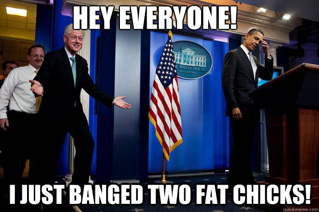 hey everyone! i just banged two fat chicks!  Inappropriate Timing Bill Clinton