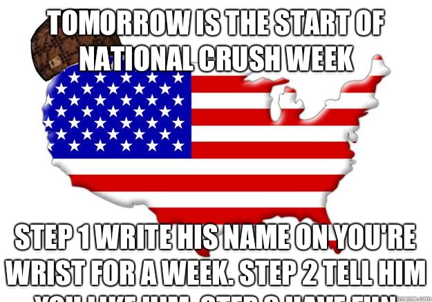 Tomorrow is the start of national crush week Step 1 write his name on you're wrist for a week. Step 2 tell him you like him. Step 3 have fun
  Scumbag america