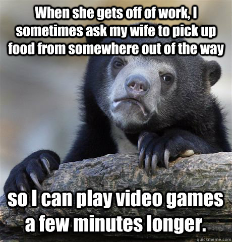 When she gets off of work, I sometimes ask my wife to pick up food from somewhere out of the way so I can play video games a few minutes longer.  Confession Bear