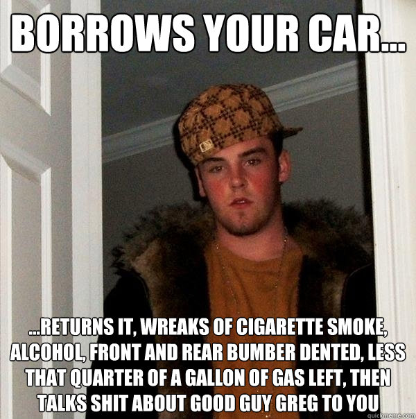 Borrows Your Car... ...Returns It, Wreaks Of Cigarette Smoke, Alcohol, Front And Rear Bumber Dented, Less That Quarter Of A Gallon Of Gas Left, Then Talks Shit About Good Guy Greg To You  - Borrows Your Car... ...Returns It, Wreaks Of Cigarette Smoke, Alcohol, Front And Rear Bumber Dented, Less That Quarter Of A Gallon Of Gas Left, Then Talks Shit About Good Guy Greg To You   Scumbag Steve