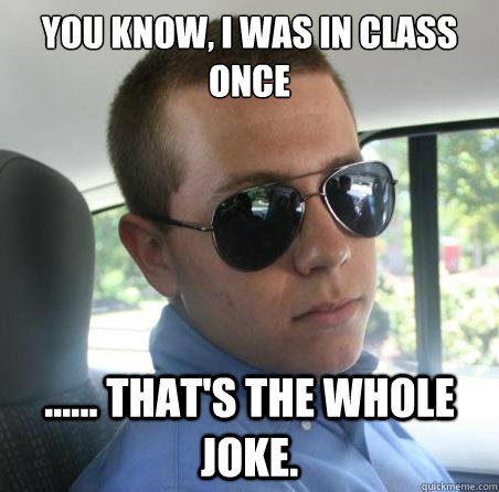 You know, I was in class once ...... that's the whole joke. - You know, I was in class once ...... that's the whole joke.  Serious Doug