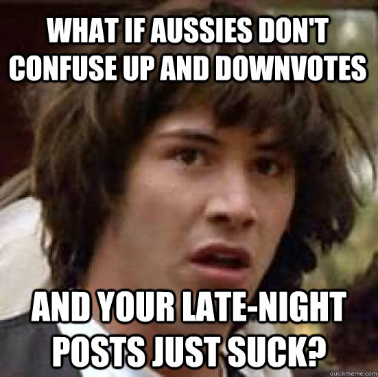 What if Aussies don't confuse up and downvotes and your late-night posts just suck?  conspiracy keanu