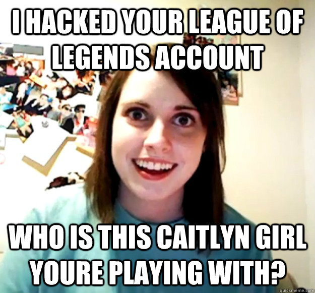 I hacked your league of legends account Who is this caitlyn girl youre playing with?  Overly Attached Girlfriend