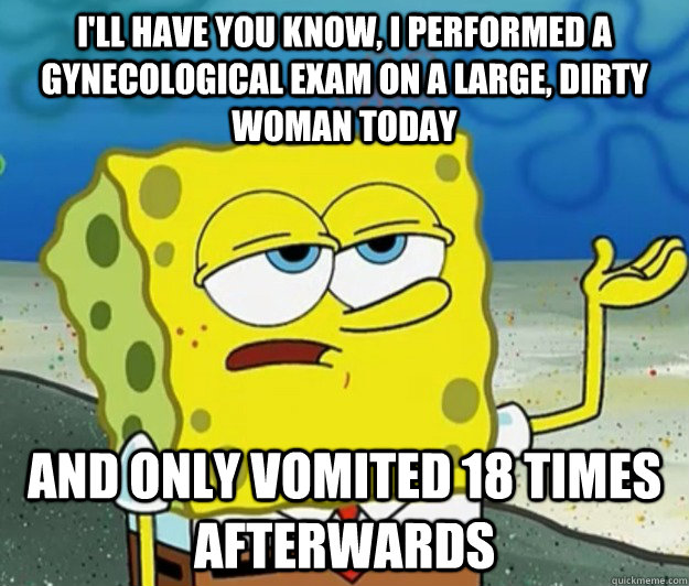 I'll have you know, I performed a gynecological exam on a large, dirty woman today And only vomited 18 times afterwards  Tough Spongebob