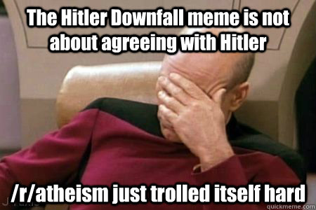 The Hitler Downfall meme is not about agreeing with Hitler /r/atheism just trolled itself hard - The Hitler Downfall meme is not about agreeing with Hitler /r/atheism just trolled itself hard  Facepalm Picard