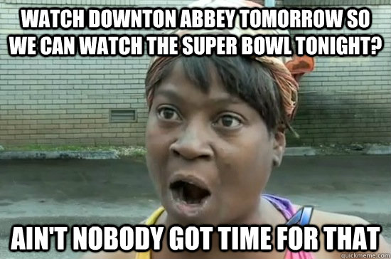 Watch Downton Abbey tomorrow so we can watch the Super Bowl tonight? ain't nobody got time for that  Aint nobody got time for that