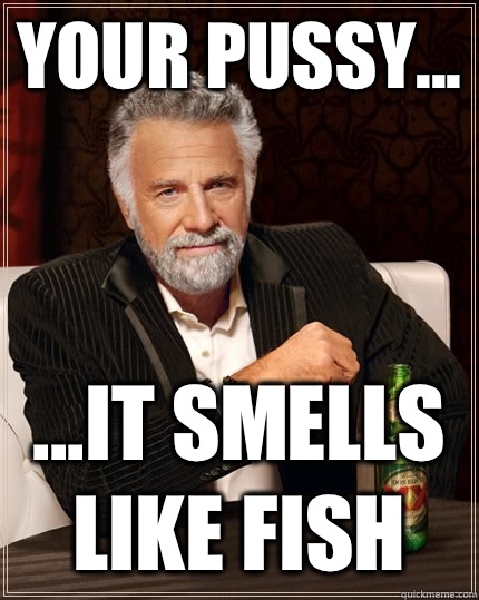 Your pussy... ...it smells like fish  The Most Interesting Man In The World