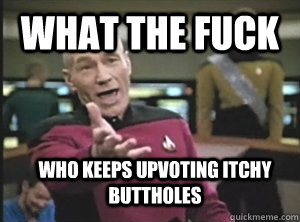 What the fuck Who keeps upvoting itchy buttholes  Annoyed Picard