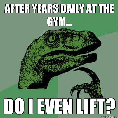 after years daily at the gym... Do I even lift?  Philosoraptor