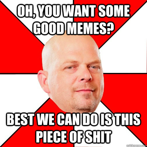 oh, you want some good memes? best we can do is this piece of shit  Pawn Stars